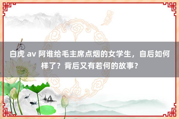 白虎 av 阿谁给毛主席点烟的女学生，自后如何样了？背后又有若何的故事？