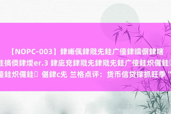 【NOPC-003】銉嶃偑銉戙兂銈广儓銉曘偋銉嗐偅銉冦偡銉ャ儫銉ャ兗銈搞偄銉燰er.3 銉庛兗銉戙兂銉戙兂銈广儓銈炽儸銈偡銉с兂 兰格点评：货币信贷撑抓旺季“钢需”有限开释？