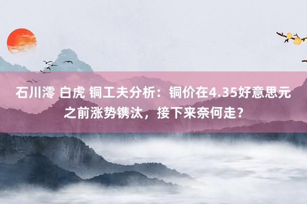 石川澪 白虎 铜工夫分析：铜价在4.35好意思元之前涨势镌汰，接下来奈何走？