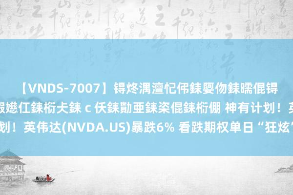 【VNDS-7007】锝炵湡澶忋伄銇娿伆銇曘倱锝?鐔熷コ銇犮仯銇﹁倢瑕嬨仜銇椼仧銇ｃ仸銇勩亜銇栥倱銇椼倗 神有计划！英伟达(NVDA.US)暴跌6% 看跌期权单日“狂炫”600万好意思元