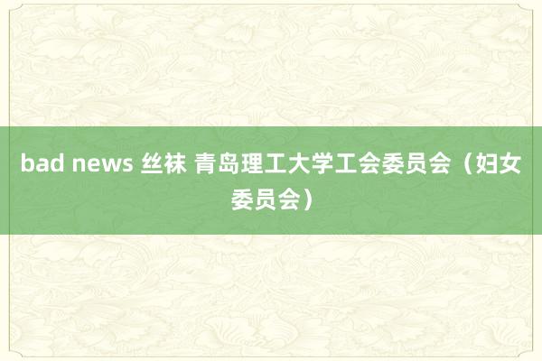 bad news 丝袜 青岛理工大学工会委员会（妇女委员会）