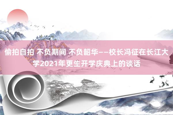 偷拍自拍 不负期间 不负韶华——校长冯征在长江大学2021年更生开学庆典上的谈话