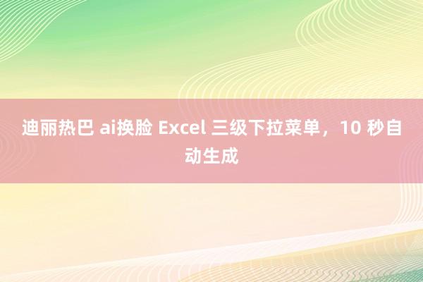 迪丽热巴 ai换脸 Excel 三级下拉菜单，10 秒自动生成