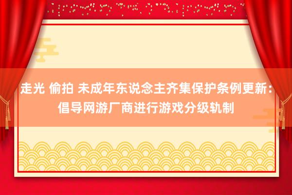 走光 偷拍 未成年东说念主齐集保护条例更新：倡导网游厂商进行游戏分级轨制