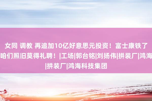 女同 调教 再追加10亿好意思元投资！富士康铁了心要走，咱们照旧莫得礼聘！|工场|郭台铭|刘扬伟|拼装厂|鸿海科技集团