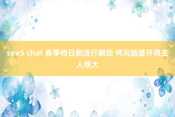 sex5 chat 春季档日剧流行翻拍 何况脑盛开得王人很大