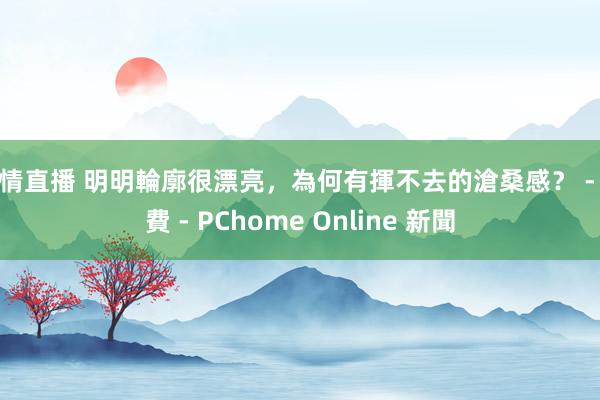 色情直播 明明輪廓很漂亮，為何有揮不去的滄桑感？ - 消費 - PChome Online 新聞