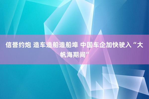 信誉约炮 造车造船造船埠 中国车企加快驶入“大帆海期间”